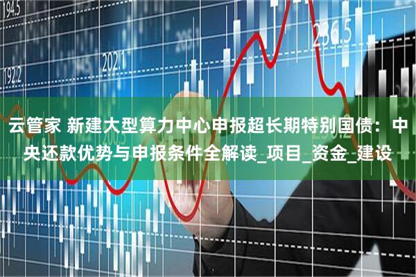 云管家 新建大型算力中心申报超长期特别国债：中央还款优势与申报条件全解读_项目_资金_建设