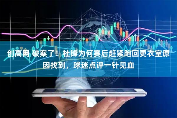 创高网 破案了！杜锋为何赛后赶紧跑回更衣室原因找到，球迷点评一针见血