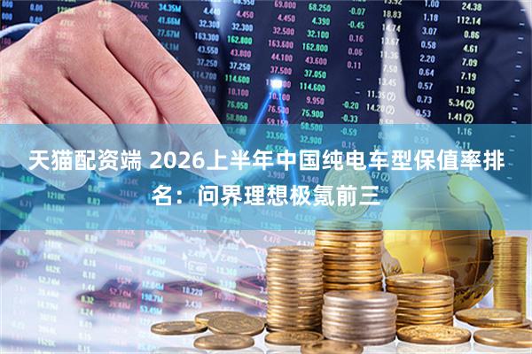 天猫配资端 2026上半年中国纯电车型保值率排名：问界理想极氪前三