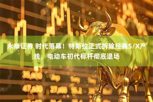 永崋证券 时代落幕！特斯拉正式拆除经典S/X产线，电动车初代标杆彻底退场
